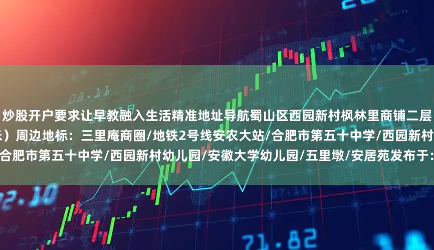 炒股开户要求让早教融入生活精准地址导航蜀山区西园新村枫林里商铺二层（西园新村实验幼儿园正对面5米）周边地标：三里庵商圈/地铁2号线安农大站/合肥市第五十中学/西园新村幼儿园/安徽大学幼儿园/五里墩/安居苑发布于：安徽省