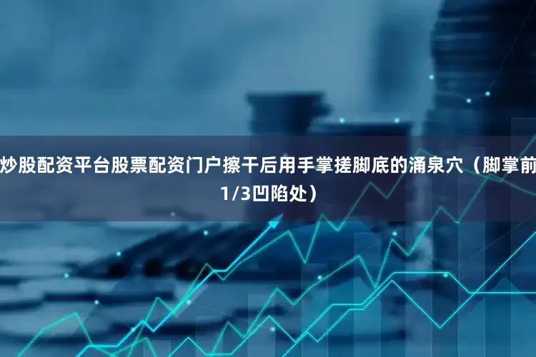 炒股配资平台股票配资门户擦干后用手掌搓脚底的涌泉穴（脚掌前1/3凹陷处）