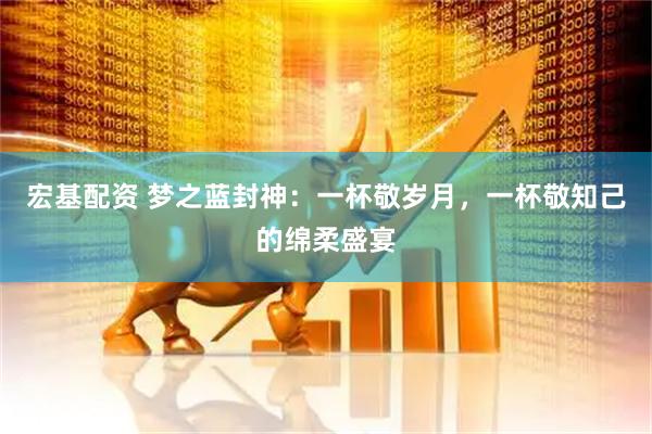 宏基配资 梦之蓝封神：一杯敬岁月，一杯敬知己的绵柔盛宴