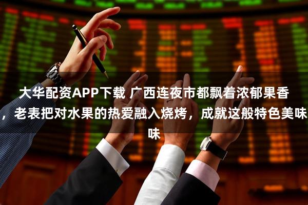 大华配资APP下载 广西连夜市都飘着浓郁果香，老表把对水果的热爱融入烧烤，成就这般特色美味