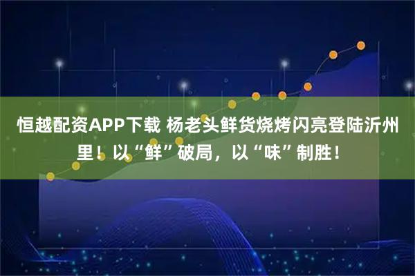 恒越配资APP下载 杨老头鲜货烧烤闪亮登陆沂州里！以“鲜”破局，以“味”制胜！