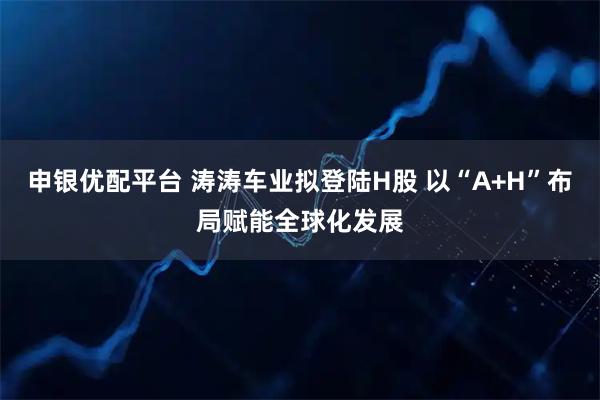 申银优配平台 涛涛车业拟登陆H股 以“A+H”布局赋能全球化发展