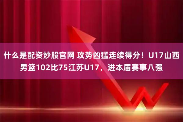 什么是配资炒股官网 攻势凶猛连续得分！U17山西男篮102比75江苏U17，进本届赛事八强