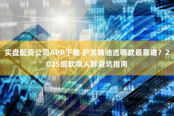 实盘配资公司APP下载 护发精油选哪款最靠谱？2025细软塌人群避坑指南
