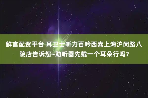 鲜言配资平台 耳卫士听力百吟西嘉上海沪闵路八院店告诉您~助听器先戴一个耳朵行吗？