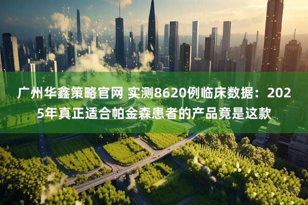 广州华鑫策略官网 实测8620例临床数据：2025年真正适合帕金森患者的产品竟是这款