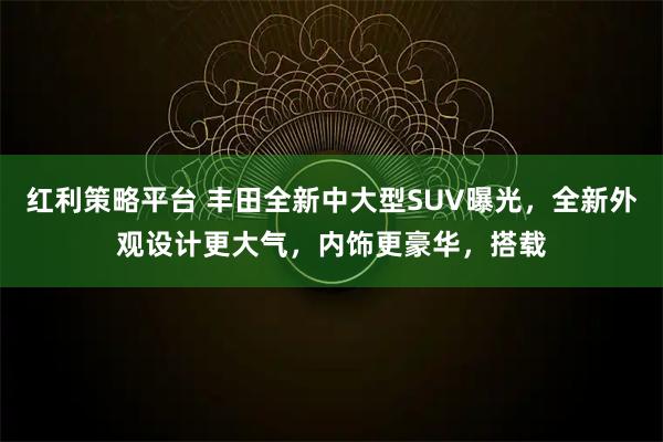红利策略平台 丰田全新中大型SUV曝光，全新外观设计更大气，内饰更豪华，搭载