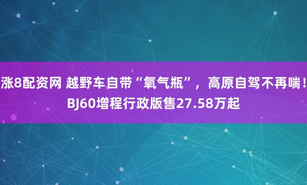 涨8配资网 越野车自带“氧气瓶”，高原自驾不再喘！BJ60增程行政版售27.58万起