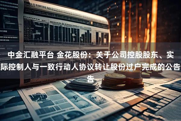中金汇融平台 金花股份:关于公司控股股东、实际控制人与一致行动人协议转让股份过户完成的公告