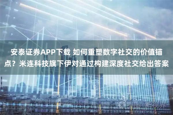安泰证券APP下载 如何重塑数字社交的价值锚点?米连科技旗下伊对通过构建深度社交给出答案
