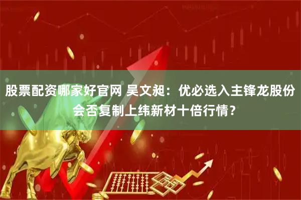 股票配资哪家好官网 吴文昶:优必选入主锋龙股份 会否复制上纬新材十倍行情?