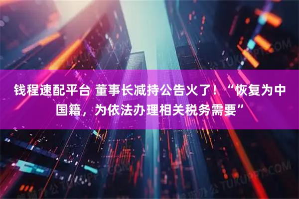 钱程速配平台 董事长减持公告火了！“恢复为中国籍，为依法办理相关税务需要”
