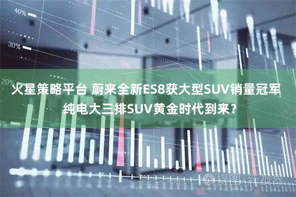火星策略平台 蔚来全新ES8获大型SUV销量冠军  纯电大三排SUV黄金时代到来？