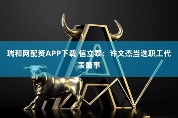 瑞和网配资APP下载 信立泰：许文杰当选职工代表董事