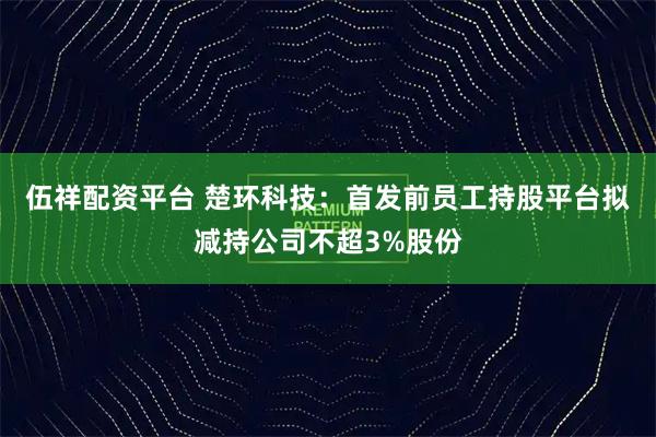 伍祥配资平台 楚环科技：首发前员工持股平台拟减持公司不超3%股份
