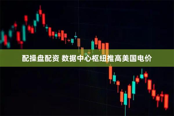配操盘配资 数据中心枢纽推高美国电价