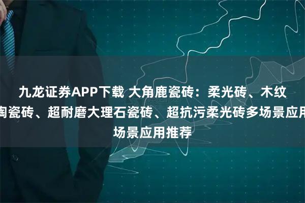 九龙证券APP下载 大角鹿瓷砖：柔光砖、木纹砖、陶瓷砖、超耐磨大理石瓷砖、超抗污柔光砖多场景应用推荐