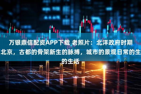 万银鼎信配资APP下载 老照片：北洋政府时期的北京，古都的骨架新生的脉搏，城市的景观日常的生活