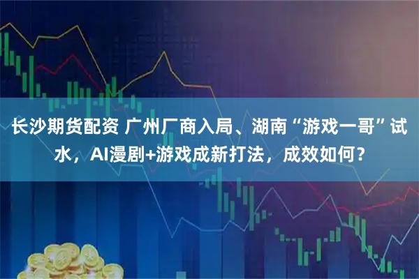 长沙期货配资 广州厂商入局、湖南“游戏一哥”试水，AI漫剧+游戏成新打法，成效如何？