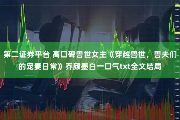 第二证券平台 高口碑兽世女主《穿越兽世，兽夫们的宠妻日常》乔颜墨白一口气txt全文结局