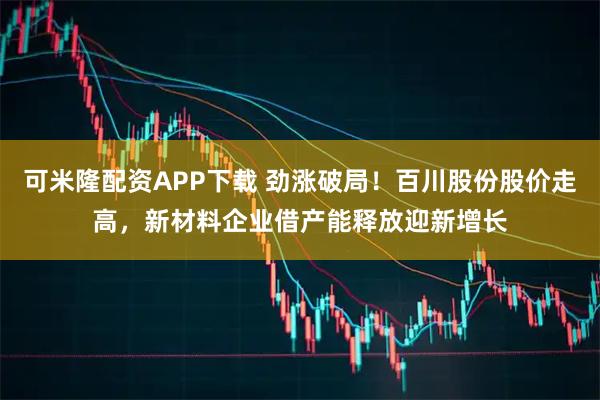 可米隆配资APP下载 劲涨破局！百川股份股价走高，新材料企业借产能释放迎新增长