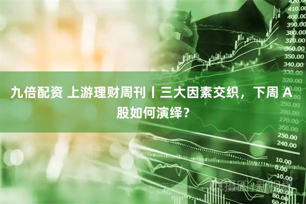 九倍配资 上游理财周刊丨三大因素交织,下周 A 股如何演绎?